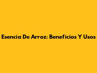 Esencia De Arroz: Beneficios Y Usos