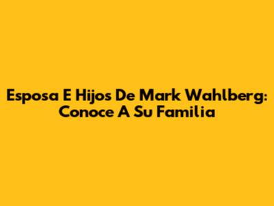 Esposa E Hijos De Mark Wahlberg: Conoce A Su Familia