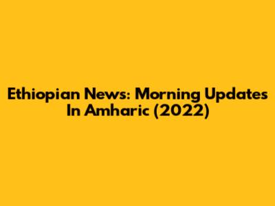 Ethiopian News: Morning Updates In Amharic (2022)