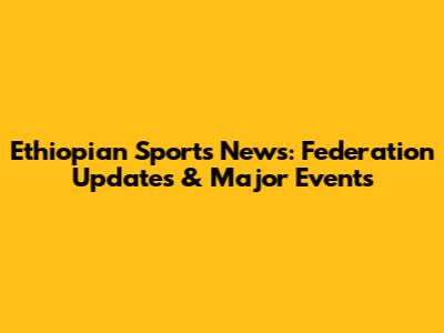Ethiopian Sports News: Federation Updates & Major Events
