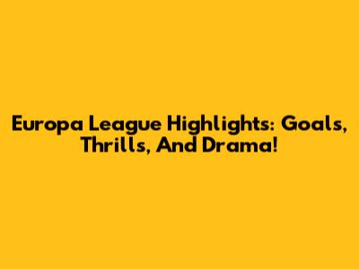 Europa League Highlights: Goals, Thrills, And Drama!