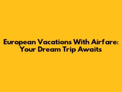 European Vacations With Airfare: Your Dream Trip Awaits