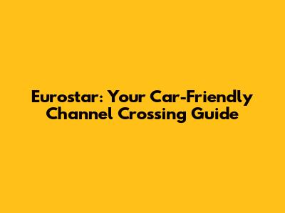 Eurostar: Your Car-Friendly Channel Crossing Guide