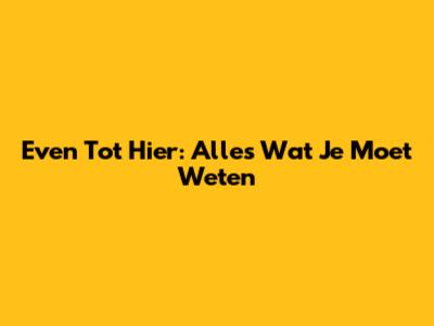 Even Tot Hier: Alles Wat Je Moet Weten