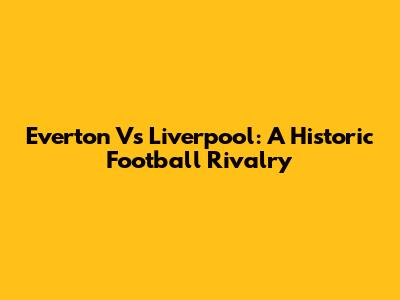 Everton Vs Liverpool: A Historic Football Rivalry