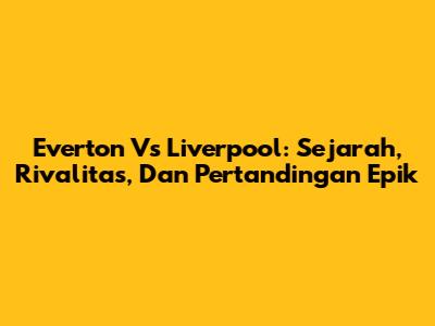 Everton Vs Liverpool: Sejarah, Rivalitas, Dan Pertandingan Epik