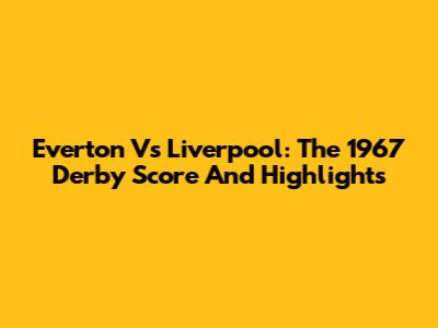 Everton Vs Liverpool: The 1967 Derby Score And Highlights