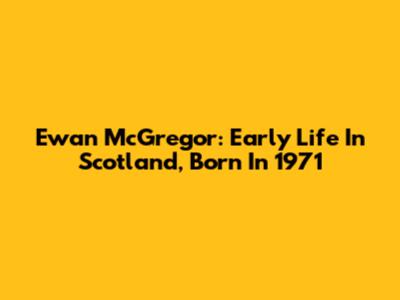 Ewan McGregor: Early Life In Scotland, Born In 1971