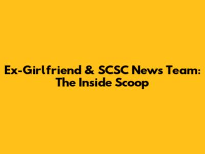 Ex-Girlfriend & SCSC News Team: The Inside Scoop