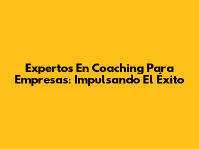 Expertos En Coaching Para Empresas: Impulsando El Éxito