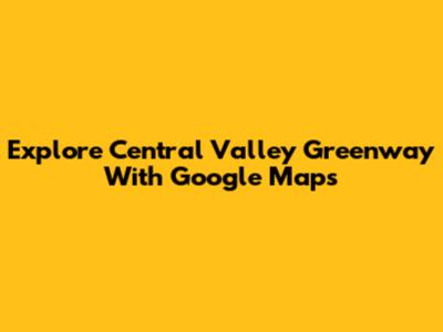 Explore Central Valley Greenway With Google Maps