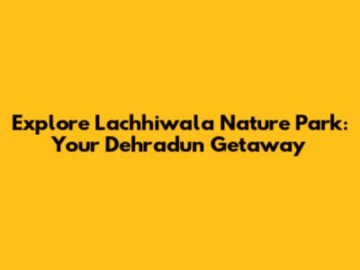 Explore Lachhiwala Nature Park: Your Dehradun Getaway