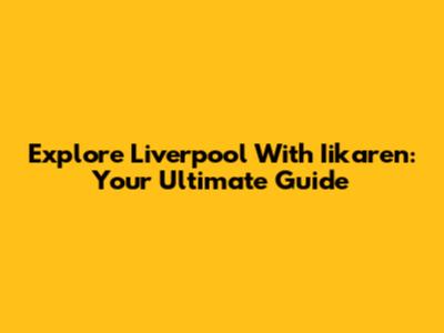Explore Liverpool With Iikaren: Your Ultimate Guide