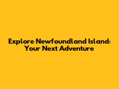 Explore Newfoundland Island: Your Next Adventure