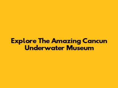 Explore The Amazing Cancun Underwater Museum
