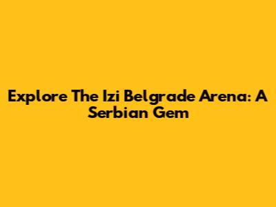Explore The Izi Belgrade Arena: A Serbian Gem