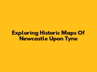 Exploring Historic Maps Of Newcastle Upon Tyne