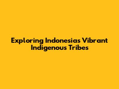 Exploring Indonesia's Vibrant Indigenous Tribes