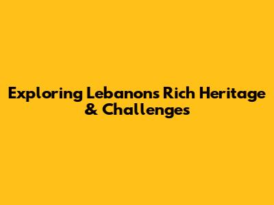 Exploring Lebanon's Rich Heritage & Challenges
