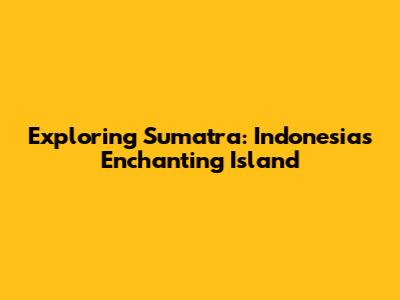 Exploring Sumatra: Indonesia's Enchanting Island