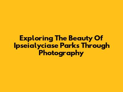 Exploring The Beauty Of Ipseialyciase Parks Through Photography