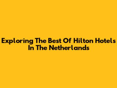 Exploring The Best Of Hilton Hotels In The Netherlands