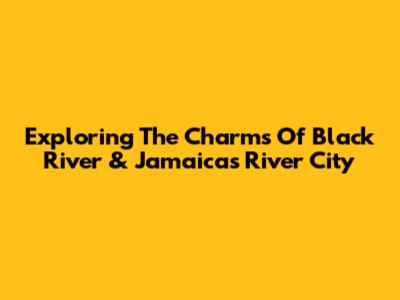 Exploring The Charms Of Black River & Jamaica's River City