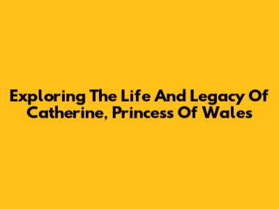 Exploring The Life And Legacy Of Catherine, Princess Of Wales