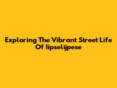 Exploring The Vibrant Street Life Of Iipselijpese