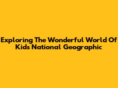 Exploring The Wonderful World Of Kids National Geographic