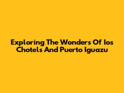 Exploring The Wonders Of Ios Chotels And Puerto Iguazu