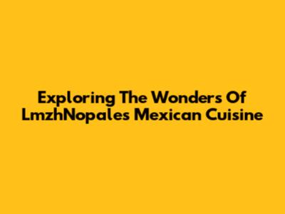 Exploring The Wonders Of LmzhNopales Mexican Cuisine