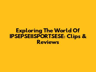 Exploring The World Of IPSEPSEIISPORTSESE: Clips & Reviews
