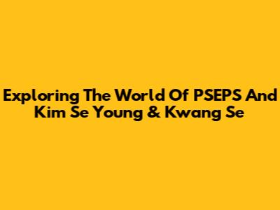 Exploring The World Of PSEPS And Kim Se Young & Kwang Se