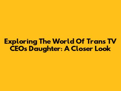 Exploring The World Of Trans TV CEO's Daughter: A Closer Look
