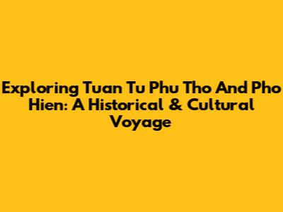 Exploring Tuan Tu Phu Tho And Pho Hien: A Historical & Cultural Voyage