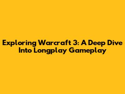 Exploring Warcraft 3: A Deep Dive Into Longplay Gameplay