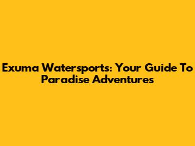 Exuma Watersports: Your Guide To Paradise Adventures