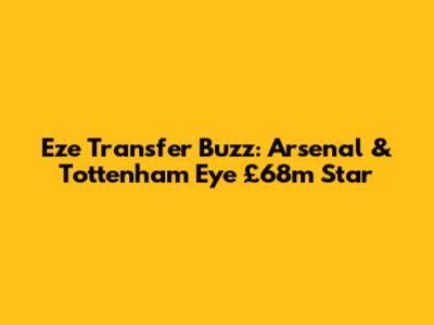 Eze Transfer Buzz: Arsenal & Tottenham Eye £68m Star