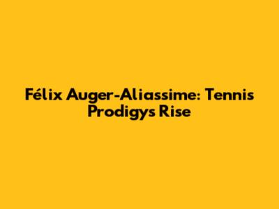 Félix Auger-Aliassime: Tennis Prodigy's Rise