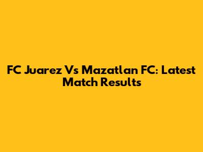 FC Juarez Vs Mazatlan FC: Latest Match Results