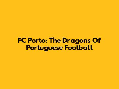 FC Porto: The Dragons Of Portuguese Football