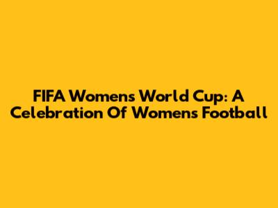 FIFA Women's World Cup: A Celebration Of Women's Football