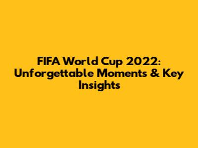 FIFA World Cup 2022: Unforgettable Moments & Key Insights