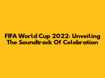 FIFA World Cup 2022: Unveiling The Soundtrack Of Celebration