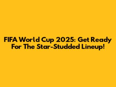 FIFA World Cup 2025: Get Ready For The Star-Studded Lineup!
