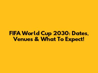 FIFA World Cup 2030: Dates, Venues & What To Expect!