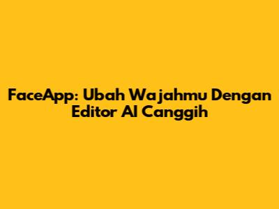 FaceApp: Ubah Wajahmu Dengan Editor AI Canggih
