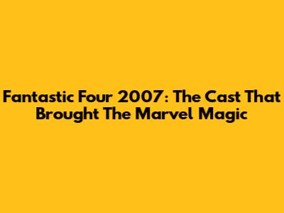 Fantastic Four 2007: The Cast That Brought The Marvel Magic