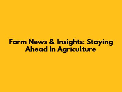 Farm News & Insights: Staying Ahead In Agriculture